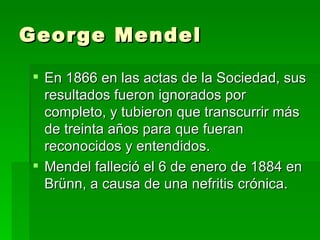 George Mendel

 En 1866 en las actas de la Sociedad, sus
  resultados fueron ignorados por
  completo, y tubieron que transcurrir más
  de treinta años para que fueran
  reconocidos y entendidos.
 Mendel falleció el 6 de enero de 1884 en
  Brünn, a causa de una nefritis crónica.
 