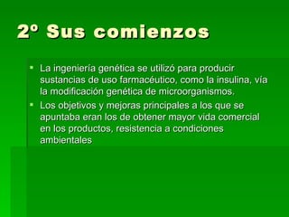 2º Sus comienzos
 La ingeniería genética se utilizó para producir
  sustancias de uso farmacéutico, como la insulina, vía
  la modificación genética de microorganismos.
 Los objetivos y mejoras principales a los que se
  apuntaba eran los de obtener mayor vida comercial
  en los productos, resistencia a condiciones
  ambientales
 