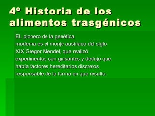 4º Historia de los
alimentos trasgénicos
 EL pionero de la genética
 moderna es el monje austriaco del siglo
 XIX Gregor Mendel, que realizó
 experimentos con guisantes y dedujo que
 había factores hereditarios discretos
 responsable de la forma en que resulto.
 