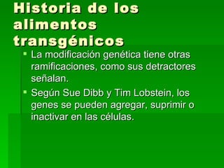 Historia de los
alimentos
transgénicos
  La modificación genética tiene otras
   ramificaciones, como sus detractores
   señalan.
  Según Sue Dibb y Tim Lobstein, los
   genes se pueden agregar, suprimir o
   inactivar en las células.
 