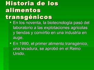 Historia de los
alimentos
transgénicos
  En los noventa, la biotecnología pasó del
   laboratorio a las explotaciones agricolas
   y tiendas y convirtio en una industria en
   auge.
  En 1990, el primer alimento transgénico,
   una levadura, se aprobó en el Reino
   Unido.
 