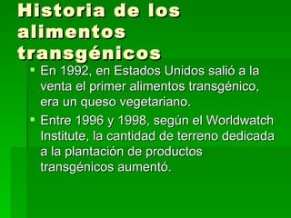 Historia de los
alimentos
transgénicos
  En 1992, en Estados Unidos salió a la
   venta el primer alimentos transgénico,
   era un queso vegetariano.
  Entre 1996 y 1998, según el Worldwatch
   Institute, la cantidad de terreno dedicada
   a la plantación de productos
   transgénicos aumentó.
 