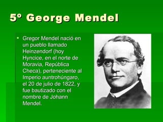 5º George Mendel
 Gregor Mendel nació en
  un pueblo llamado
  Heinzendorf (hoy
  Hyncice, en el norte de
  Moravia, República
  Checa), perteneciente al
  Imperio auntrohúngaro,
  el 20 de julio de 1822, y
  fue bautizado con el
  nombre de Johann
  Mendel.
 