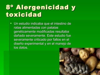 8º Alergenicidad y
toxicidad
  Un estudio indicaba que el intestino de
   ratas alimentadas con patatas
   genéticamente modificadas resultaba
   dañado severamente. Este estudio fue
   severamente criticado por fallos en el
   diseño experimental y en el manejo de
   los datos.
 