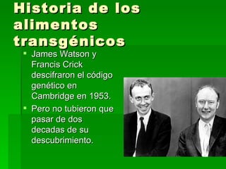 Historia de los
alimentos
transgénicos
  James Watson y
   Francis Crick
   descifraron el código
   genético en
   Cambridge en 1953.
  Pero no tubieron que
   pasar de dos
   decadas de su
   descubrimiento.
 