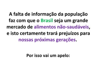 A falta de informação da população
faz com que o Brasil seja um grande
mercado de alimentos não-saudáveis,
e isto certamente trará prejuízos para
nossas próximas gerações.
Por isso vai um apelo:
 