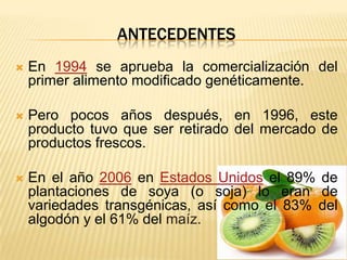 ANTECEDENTES
 En 1994 se aprueba la comercialización del
primer alimento modificado genéticamente.
 Pero pocos años después, en 1996, este
producto tuvo que ser retirado del mercado de
productos frescos.
 En el año 2006 en Estados Unidos el 89% de
plantaciones de soya (o soja) lo eran de
variedades transgénicas, así como el 83% del
algodón y el 61% del maíz.
 