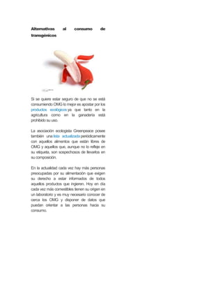 Alternativas al consumo de
transgénicos
Si se quiere estar seguro de que no se está
consumiendo OMG lo mejor es apostar por los
productos ecológicos ya que tanto en la
agricultura como en la ganadería está
prohibido su uso.
La asociación ecologista Greenpeace posee
también una lista actualizada periódicamente
con aquellos alimentos que están libres de
OMG y aquellos que, aunque no lo refleje en
su etiqueta, son sospechosos de llevarlos en
su composición.
En la actualidad cada vez hay más personas
preocupadas por su alimentación que exigen
su derecho a estar informados de todos
aquellos productos que ingieren. Hoy en día
cada vez más comestibles tienen su origen en
un laboratorio y es muy necesario conocer de
cerca los OMG y disponer de datos que
puedan orientar a las personas hacia su
consumo.
 