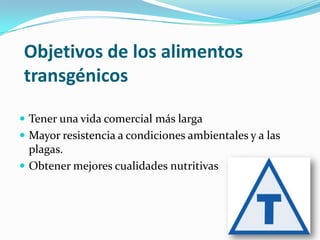 Objetivos de los alimentos
transgénicos
 Tener una vida comercial más larga

 Mayor resistencia a condiciones ambientales y a las

plagas.
 Obtener mejores cualidades nutritivas

 