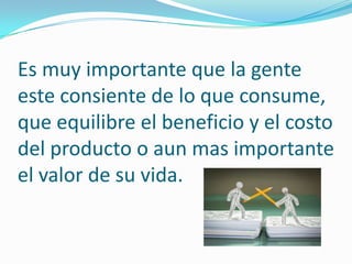 Es muy importante que la gente
este consiente de lo que consume,
que equilibre el beneficio y el costo
del producto o aun mas importante
el valor de su vida.

 
