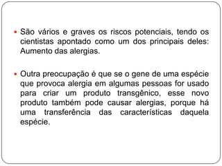  São vários e graves os riscos potenciais, tendo os
cientistas apontado como um dos principais deles:
Aumento das alergias.
 Outra preocupação é que se o gene de uma espécie
que provoca alergia em algumas pessoas for usado
para criar um produto transgênico, esse novo
produto também pode causar alergias, porque há
uma transferência das características daquela
espécie.
 