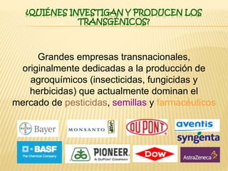 ¿QUIÉNES INVESTIGAN Y PRODUCEN LOS
TRANSGÉNICOS?
Grandes empresas transnacionales,
originalmente dedicadas a la producción de
agroquímicos (insecticidas, fungicidas y
herbicidas) que actualmente dominan el
mercado de pesticidas, semillas y farmacéuticos
 