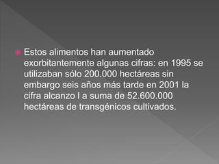  Estos alimentos han aumentado
exorbitantemente algunas cifras: en 1995 se
utilizaban sólo 200.000 hectáreas sin
embargo seis años más tarde en 2001 la
cifra alcanzo l a suma de 52.600.000
hectáreas de transgénicos cultivados.
 