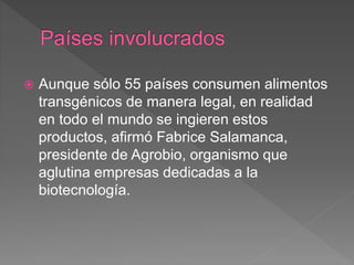  Aunque sólo 55 países consumen alimentos
transgénicos de manera legal, en realidad
en todo el mundo se ingieren estos
productos, afirmó Fabrice Salamanca,
presidente de Agrobio, organismo que
aglutina empresas dedicadas a la
biotecnología.
 
