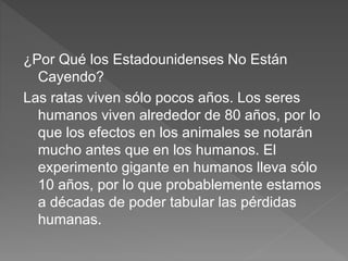 ¿Por Qué los Estadounidenses No Están
Cayendo?
Las ratas viven sólo pocos años. Los seres
humanos viven alrededor de 80 años, por lo
que los efectos en los animales se notarán
mucho antes que en los humanos. El
experimento gigante en humanos lleva sólo
10 años, por lo que probablemente estamos
a décadas de poder tabular las pérdidas
humanas.
 