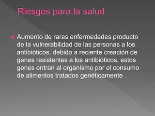  Aumento de raras enfermedades producto
de la vulnerabilidad de las personas a los
antibióticos, debido a reciente creación de
genes resistentes a los antibióticos, estos
genes entran al organismo por el consumo
de alimentos tratados genéticamente .
 