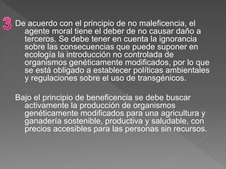 De acuerdo con el principio de no maleficencia, el
agente moral tiene el deber de no causar daño a
terceros. Se debe tener en cuenta la ignorancia
sobre las consecuencias que puede suponer en
ecología la introducción no controlada de
organismos genéticamente modificados, por lo que
se está obligado a establecer políticas ambientales
y regulaciones sobre el uso de transgénicos.
Bajo el principio de beneficencia se debe buscar
activamente la producción de organismos
genéticamente modificados para una agricultura y
ganadería sostenible, productiva y saludable, con
precios accesibles para las personas sin recursos.
 