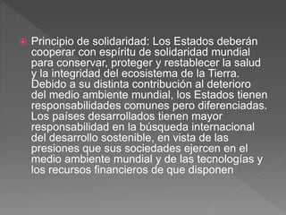  Principio de solidaridad: Los Estados deberán
cooperar con espíritu de solidaridad mundial
para conservar, proteger y restablecer la salud
y la integridad del ecosistema de la Tierra.
Debido a su distinta contribución al deterioro
del medio ambiente mundial, los Estados tienen
responsabilidades comunes pero diferenciadas.
Los países desarrollados tienen mayor
responsabilidad en la búsqueda internacional
del desarrollo sostenible, en vista de las
presiones que sus sociedades ejercen en el
medio ambiente mundial y de las tecnologías y
los recursos financieros de que disponen
 