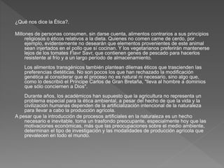 ¿Qué nos dice la Ética?.
Millones de personas consumen, sin darse cuenta, alimentos contrarios a sus principios
religiosos o éticos relativos a la dieta. Quienes no comen carne de cerdo, por
ejemplo, evidentemente no desearán que elementos provenientes de este animal
sean injertados en el pollo que sí cocinan. Y los vegetarianos preferirán mantenerse
lejos de los tomates Flavr Savr, que contienen genes de pescado para hacerlos
resistente al frío y a un largo período de almacenamiento.
Los alimentos transgénicos también plantean dilemas éticos que trascienden las
preferencias dietéticas. No son pocos los que han rechazado la modificación
genética al considerar que el proceso no es natural ni necesario, sino algo que,
como lo describió el Príncipe Carlos de Gran Bretaña, "lleva al hombre a dominios
que sólo conciernen a Dios".
Durante años, los académicos han supuesto que la agricultura no representa un
problema especial para la ética ambiental, a pesar del hecho de que la vida y la
civilización humanas dependen de la artificialización intencional de la naturaleza
para llevar a cabo la producción agrícola.
A pesar que la introducción de procesos artificiales en la naturaleza es un hecho
necesario e inevitable, toma un trasfondo preocupante, especialmente hoy que las
motivaciones económicas, más que las preocupaciones sobre el medio ambiente,
determinan el tipo de investigación y las modalidades de producción agrícola que
prevalecen en todo el mundo.
 