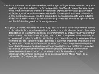 Los éticos sostienen que el problema clave que los agro ecólogos deben enfrentar, es que la
moderna agricultura industrial. Se fundan premisas filosóficas fundamentalmente falsas
y que precisamente esas premisas necesitan ser expuestas y criticadas para avanzar
hacia una agricultura verdaderamente sostenible. Esto es particularmente relevante en
el caso de la biotecnología, donde la alianza de la ciencia reduccionista y una industria
multinacional monopolizada, que conjuntamente perciben los problemas agrícolas como
simples deficiencias genéticas de los organismos.
“El objetivo de las declaraciones de este trabajo es contrarrestar las falsas promesas hechas
por la industria de la ingeniería genética, que alega, que ella alejará a la agricultura de la
dependencia en los insumos químicos, que incrementará su productividad y que también
disminuirá los costos de los insumos, ayudando a reducir los problemas ambientales. Al
oponernos a los mitos de la biotecnología damos a conocer lo que la ingeniería genética
realmente es: otra "solución mágica" destinada a evadir los problemas ambientales de la
agricultura sin cuestionar las falsas suposiciones que crearon los problemas en primer
lugar . La biotecnología desarrolla soluciones monogénicas para problemas que derivan
de sistemas de monocultivo ecológicamente inestables, diseñadas sobre modelos
industriales de eficiencia. Ya se ha probado que tal enfoque unilateral no fue
ecológicamente confiable en el caso de los pesticidas” afirma Miguel Altieri, de la
Universidad de California, Berkeley.-
 