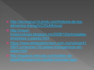  http://tecnogrup1d.jimdo.com/historia-de-los-
alimentos-transg%C3%A9nicos/
 http://mauri-
biotecnologia.blogspot.mx/2008/10/principales-
empresas-y-paises.html
 https://www.elsiglodetorreon.com.mx/noticia/41
3803.consumen-55-paises-transgenicos-sin-
saber.html
 http://espanol.mercola.com/boletin-de-
salud/transgenicos-causan-tumores.aspx
 