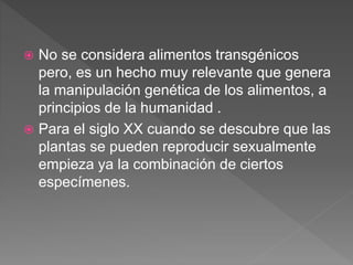  No se considera alimentos transgénicos
pero, es un hecho muy relevante que genera
la manipulación genética de los alimentos, a
principios de la humanidad .
 Para el siglo XX cuando se descubre que las
plantas se pueden reproducir sexualmente
empieza ya la combinación de ciertos
especímenes.
 