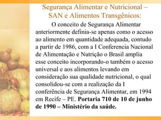Segurança Alimentar e Nutricional –
SAN e Alimentos Transgênicos:
O conceito de Segurança Alimentar
anteriormente definia-se apenas como o acesso
ao alimento em quantidade adequada, contudo
a partir de 1986, com a I Conferencia Nacional
de Alimentação e Nutrição o Brasil amplia
esse conceito incorporando-o também o acesso
universal e aos alimentos levando em
consideração sua qualidade nutricional, o qual
consolidou-se com a realização da I
conferência de Segurança Alimentar, em 1994
em Recife – PE. Portaria 710 de 10 de junho
de 1990 – Ministério da saúde.
 
