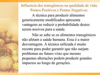 Influencia dos transgênicos na qualidade de vida;
Pontos Positivos e Pontos Negativos:
A técnica para produzir alimentos
geneticamente modificados apresenta
vantagens ao reduzir a probabilidade destes
serem nocivos para a saúde.
Não se sabe se os alimentos transgénicos
não afetam a saúde humana. Essa é a maior
desvantagem. A técnica utilizada é muito
recente para poder garantir que não surjam
problemas no futuro visto que mesmo
pequenas alterações podem produzir grandes
impactos ao longo de gerações.
 