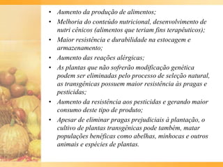 • Aumento da produção de alimentos;
• Melhoria do conteúdo nutricional, desenvolvimento de
nutri cênicos (alimentos que teriam fins terapêuticos);
• Maior resistência e durabilidade na estocagem e
armazenamento;
• Aumento das reações alérgicas;
• As plantas que não sofrerão modificação genética
podem ser eliminadas pelo processo de seleção natural,
as transgênicas possuem maior resistência às pragas e
pesticidas;
• Aumento da resistência aos pesticidas e gerando maior
consumo deste tipo de produto;
• Apesar de eliminar pragas prejudiciais à plantação, o
cultivo de plantas transgênicas pode também, matar
populações benéficas como abelhas, minhocas e outros
animais e espécies de plantas.
 