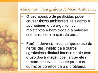 Alimentos Transgênicos X Meio Ambiente:
• O uso abusivo de pesticidas pode
causar riscos ambientais, tais como o
aparecimento de organismos
resistentes a herbicidas e a poluição
dos terrenos e lençóis de água.
• Porém, deve-se ressaltar que o uso de
herbicidas, inseticida e outros
agrotóxicos diminui imensamente com
o uso dos transgénicos, já que eles
tornam possível o uso de produtos
químicos corretos para o problema.
 