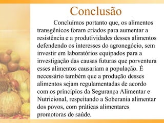 Conclusão
Concluímos portanto que, os alimentos
transgênicos foram criados para aumentar a
resistência e a produtividades desses alimentos
defendendo os interesses do agronegócio, sem
investir em laboratórios equipados para a
investigação das causas futuras que porventura
esses alimentos causariam a população. É
necessário também que a produção desses
alimentos sejam regulamentadas de acordo
com os princípios da Segurança Alimentar e
Nutricional, respeitando a Soberania alimentar
dos povos, com práticas alimentares
promotoras de saúde.
 