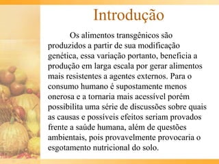 Introdução
Os alimentos transgênicos são
produzidos a partir de sua modificação
genética, essa variação portanto, beneficia a
produção em larga escala por gerar alimentos
mais resistentes a agentes externos. Para o
consumo humano é supostamente menos
onerosa e a tornaria mais acessível porém
possibilita uma série de discussões sobre quais
as causas e possíveis efeitos seriam provados
frente a saúde humana, além de questões
ambientais, pois provavelmente provocaria o
esgotamento nutricional do solo.
 