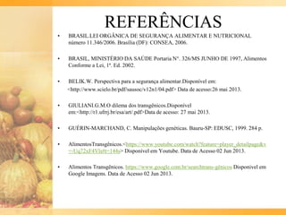 REFERÊNCIAS
• BRASIL.LEI ORGÂNICA DE SEGURANÇA ALIMENTAR E NUTRICIONAL
número 11.346/2006. Brasília (DF): CONSEA, 2006.
• BRASIL, MINISTÉRIO DA SAÚDE Portaria N°. 326/MS JUNHO DE 1997, Alimentos
Conforme a Lei, 1ª. Ed. 2002.
• BELIK.W. Perspectiva para a segurança alimentar.Disponível em:
<http://www.scielo.br/pdf/sausoc/v12n1/04.pdf> Data de acesso:26 mai 2013.
• GIULIANI.G.M.O dilema dos transgênicos.Disponível
em:<http://r1.ufrrj.br/esa/art/.pdf>Data de acesso: 27 mai 2013.
• GUÉRIN-MARCHAND, C. Manipulações genéticas. Bauru-SP: EDUSC, 1999. 284 p.
• AlimentosTransgênicos.<https://www.youtube.com/watch?feature=player_detailpage&v
=-Uq72xF4Vls#t=144s> Disponível em Youtube. Data de Acesso 02 Jun 2013.
• Alimentos Transgênicos. https://www.google.com.br/searchtrans-gênicos Disponivel em
Google Imagens. Data de Acesso 02 Jun 2013.
 