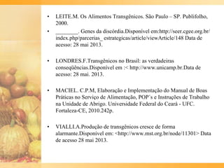 • LEITE.M. Os Alimentos Transgênicos. São Paulo – SP. Publifolho,
2000.
• ________. Genes da discórdia.Disponível em:http://seer.cgee.org.br/
index.php/parcerias_ estrategicas/article/viewArticle/148 Data de
acesso: 28 mai 2013.
• LONDRES.F.Transgênicos no Brasil: as verdadeiras
conseqüências.Disponível em :< http://www.unicamp.br.Data de
acesso: 28 mai. 2013.
• MACIEL. C.P.M, Elaboração e Implementação do Manual de Boas
Práticas no Serviço de Alimentação, POP´s e Instruções de Trabalho
na Unidade de Abrigo. Universidade Federal do Ceará - UFC.
Fortaleza-CE, 2010.242p.
• VIALLI.A.Produção de transgênicos cresce de forma
alarmante.Disponível em: <http://www.mst.org.br/node/11301> Data
de acesso 28 mai 2013.
 