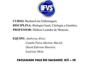CURSO: Bacharel em Enfermagem
DISCIPLINA: Biologia Geral, Citologia e Genética.
PROFESSOR: Hildson Leandro de Menezes.
EQUIPE: Andressa Alves;
Camila Paiva Martins Maciel;
David Ederson Moreira;
Luzirene Melo.
FACULDADE VALE DO SALGADO, ICÓ – CE
 