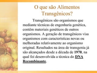 O que são Alimentos
Transgênicos?
Transgênicos são organismos que
mediante técnicas de engenharia genética,
contêm materiais genéticos de outros
organismos. A geração de transgênicos visa
organismos com características novas ou
melhoradas relativamente ao organismo
original. Resultados na área de transgenia já
são alcançados desde a década de 1970, na
qual foi desenvolvida a técnica do DNA
Recombinante.
 