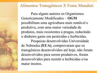 Alimentos Transgênicos X Fome Mundial:
Para alguns autores os Organismos
Geneticamente Modificados – OGM
possibilitam uma agricultura mais rentável e
produtiva, com uma maior variedade de
produtos, mais resistentes a pragas, reduzindo
o dinheiro gasto em pesticidas e herbicidas.
Pesquisas desenvolvidas Universidade
de Nebraska (EUA), comprovaram que os
transgênicos desenvolvidos até hoje, não foram
desenvolvidos para serem produtivos, foram
desenvolvidos para resistir a herbicidas e/ou
matar insetos.
 