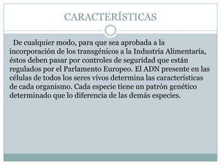 CARACTERÍSTICAS

 De cualquier modo, para que sea aprobada a la
incorporación de los transgénicos a la Industria Alimentaría,
éstos deben pasar por controles de seguridad que están
regulados por el Parlamento Europeo. El ADN presente en las
células de todos los seres vivos determina las características
de cada organismo. Cada especie tiene un patrón genético
determinado que lo diferencia de las demás especies.
 