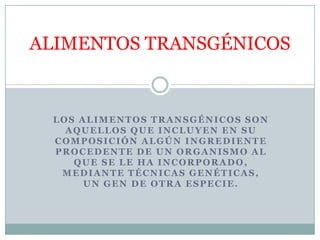 ALIMENTOS TRANSGÉNICOS


 LOS ALIMENTOS TRANSGÉNICOS SON
   AQUELLOS QUE INCLUYEN EN SU
 COMPOSICIÓN ALGÚN INGREDIENTE
 PROCEDENTE DE UN ORGANISMO AL
    QUE SE LE HA INCORPORADO,
  MEDIANTE TÉCNICAS GENÉTICAS,
      UN GEN DE OTRA ESPECIE.
 