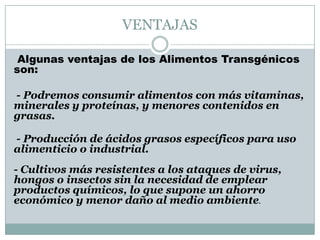 VENTAJAS

 Algunas ventajas de los Alimentos Transgénicos
son:

- Podremos consumir alimentos con más vitaminas,
minerales y proteínas, y menores contenidos en
grasas.

- Producción de ácidos grasos específicos para uso
alimenticio o industrial.
- Cultivos más resistentes a los ataques de virus,
hongos o insectos sin la necesidad de emplear
productos químicos, lo que supone un ahorro
económico y menor daño al medio ambiente.
 