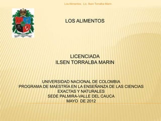LOS ALIMENTOS
LICENCIADA
ILSEN TORRALBA MARIN
Los Alimentos. Lic. Ilsen Torralba Marin.
UNIVERSIDAD NACIONAL DE COLOMBIA
PROGRAMA DE MAESTRÍA EN LA ENSEÑANZA DE LAS CIENCIAS
EXACTAS Y NATURALES
SEDE PALMIRA-VALLE DEL CAUCA
MAYO DE 2012
 