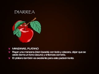 MANZANAS, PLATANO Rayar una manzana (bien lavada) con todo y cáscara, dejar que se oxide (toma un tono oscuro) y entonces comerla. El plátano también es excelente para este padecimiento . DIARREA 