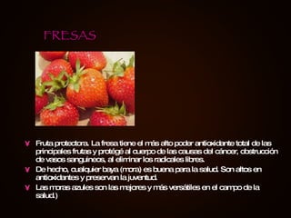 Fruta protectora. La fresa tiene el más alto poder antioxidante total de las principales frutas y protégé al cuerpo de las causas del cáncer, obstrucción de vasos sanguineos, al eliminar los radicales libres. De hecho, cualquier baya (mora) es buena para la salud. Son altos en antioxidantes y preservan la juventud. Las moras azules son las mejores y más versátiles en el campo de la salud.) FRESAS 