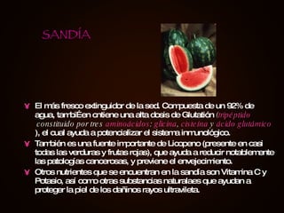 El más fresco extinguidor de la sed. Compuesta de un 92% de agua, tambiÉen cntiene una alta dosis de Glutatión  ( tripéptido  constituido por tres  aminoácidos :  glicina ,  cisteína  y  ácido glutámico ), el cual ayuda a potencializar el sistema inmunológico. También es una fuente importante de Licopeno (presente en casi todas las verduras y frutas rojas), que ayuda a reducir notablemente las patologías cancerosas, y previene el envejecimiento. Otros nutrientes que se encuentran en la sandía son Vitamina C y Potasio, así como otras substancias naturalaes que ayudan a proteger la piel de los dañinos rayos ultravileta. SANDÍA 