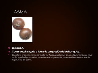 CEBOLLA Comer cebolla ayuda a liberar la compresión de los bornquios. Cuando yo era un jovencito, mi madre me hacía cataplasmas de cebolla que me ponía en el pecho, ayudando a erradicar padecimientos respiratorios permitiéndome respirar mucho mejor (nota del autor). ASMA 