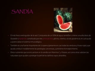 SANDÍA




•   El más fresco extinguidor de la sed. Compuesta de un 92% de agua, tambiÉen cntiene una alta dosis de
    Glutatión (tripéptido constituido por tres aminoácidos: glicina, cisteína y ácido glutámico), el cual ayuda
    a potencializar el sistema inmunológico.

•   También es una fuente importante de Licopeno (presente en casi todas las verduras y frutas rojas), que
    ayuda a reducir notablemente las patologías cancerosas, y previene el envejecimiento.

•   Otros nutrientes que se encuentran en la sandía son Vitamina C y Potasio, así como otras substancias
    naturalaes que ayudan a proteger la piel de los dañinos rayos ultravileta.
 