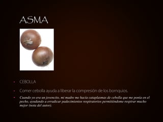 ASMA




•   CEBOLLA

•   Comer cebolla ayuda a liberar la compresión de los bornquios.
•   Cuando yo era un jovencito, mi madre me hacía cataplasmas de cebolla que me ponía en el
    pecho, ayudando a erradicar padecimientos respiratorios permitiéndome respirar mucho
    mejor (nota del autor).
 