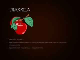 • MANZANAS, PLATANO
• Rayar una manzana (bien lavada) con todo y cáscara, dejar que se oxide (toma un tono oscuro) y
entonces comerla.
• El plátano también es excelente para este padecimiento.
DIARREA
 
