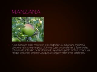 • “Una manzana al día mantiene lejos al doctor”. Aunque una manzana
contiene relativamente poca vitamina C, sus antioxidantes y flavonoides
refuerzan la actividad de la vitamina C, ayudando por lo tanto a reducir los
riesgos de cáncer de colon, ataques al corazón y derrames cerebrales.
MANZANA
 