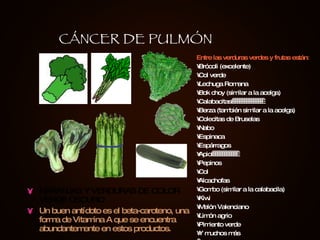 NARANJAS Y VERDURAS DE COLOR VERDE OSCURO Un buen antídoto es el beta-caroteno, una forma de Vitamina A que se encuentra abundantemente en estos productos. Entre las verduras verdes y frutas están: Brócoli (excelente) Col verde Lechuga Romana Bok choy (similar a la acelga) Calabacitas                   Berza (también similar a la acelga) Colecitas de Bruselas Nabo Espinaca Espárragos Apio                Pepinos Col Alcachofas Gombo (similar a la calabacila) Kiwi Melón Valenciano Limón agrio Pimiento verde Y muchos más   CÁNCER DE PULMÓN 